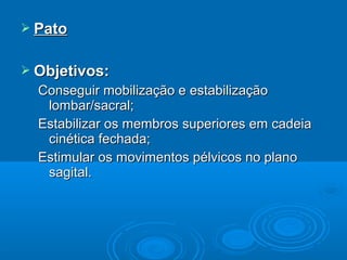  PatoPato
 Objetivos:Objetivos:
Conseguir mobilização e estabilizaçãoConseguir mobilização e estabilização
lombar/sacral;lombar/sacral;
Estabilizar os membros superiores em cadeiaEstabilizar os membros superiores em cadeia
cinética fechada;cinética fechada;
Estimular os movimentos pélvicos no planoEstimular os movimentos pélvicos no plano
sagital.sagital.
 