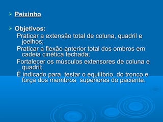  PeixinhoPeixinho
 Objetivos:Objetivos:
Praticar a extensão total de coluna, quadril ePraticar a extensão total de coluna, quadril e
joelhos;joelhos;
Praticar a flexão anterior total dos ombros emPraticar a flexão anterior total dos ombros em
cadeia cinética fechada;cadeia cinética fechada;
Fortalecer os músculos extensores de coluna eFortalecer os músculos extensores de coluna e
quadril;quadril;
È indicado para testar o equilíbrio do tronco eÈ indicado para testar o equilíbrio do tronco e
força dos membros superiores do paciente.força dos membros superiores do paciente.
 