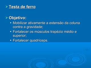  Testa de ferroTesta de ferro
 Objetivo:Objetivo:
 Mobilizar ativamente a extensão da colunaMobilizar ativamente a extensão da coluna
contra a gravidade;contra a gravidade;
 Fortalecer os músculos trapézio médio eFortalecer os músculos trapézio médio e
superior;superior;
 Fortalecer quadríceps.Fortalecer quadríceps.
 