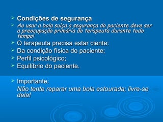  Condições de segurançaCondições de segurança
 Ao usar a bola suíça a segurança do paciente deve serAo usar a bola suíça a segurança do paciente deve ser
a preocupação primária do terapeuta durante todoa preocupação primária do terapeuta durante todo
tempo!tempo!
 O terapeuta precisa estar ciente:O terapeuta precisa estar ciente:
 Da condição física do paciente;Da condição física do paciente;
 Perfil psicológico;Perfil psicológico;
 Equilíbrio do paciente.Equilíbrio do paciente.
 Importante:Importante:
Não tente reparar uma bola estourada; livre-seNão tente reparar uma bola estourada; livre-se
dela!dela!
 