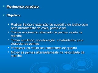  Movimento perpétuoMovimento perpétuo
 Objetivo:Objetivo:

Praticar flexão e extensão de quadril e de joelho comPraticar flexão e extensão de quadril e de joelho com
bom alinhamento de coxa, perna e pé.bom alinhamento de coxa, perna e pé.

Treinar movimento alternado de pernas usado naTreinar movimento alternado de pernas usado na
marchamarcha

Testar equilíbrio, coordenação e habilidades paraTestar equilíbrio, coordenação e habilidades para
dissociar as pernasdissociar as pernas

Fortalecer os músculos extensores de quadrilFortalecer os músculos extensores de quadril

Mover as pernas alternadamente na velocidade daMover as pernas alternadamente na velocidade da
marchamarcha
 