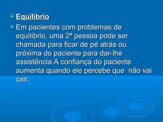  EquilíbrioEquilíbrio
 Em pacientes com problemas deEm pacientes com problemas de
equilíbrio, uma 2ª pessoa pode serequilíbrio, uma 2ª pessoa pode ser
chamada para ficar de pé atrás ouchamada para ficar de pé atrás ou
próxima do paciente para dar-lhepróxima do paciente para dar-lhe
assistência.A confiança do pacienteassistência.A confiança do paciente
aumenta quando ele percebe que não vaiaumenta quando ele percebe que não vai
cair.cair.
 