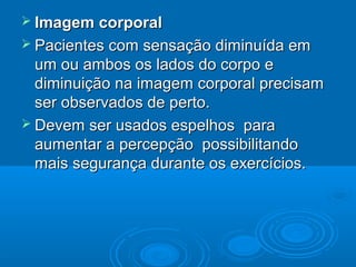  Imagem corporalImagem corporal
 Pacientes com sensação diminuída emPacientes com sensação diminuída em
um ou ambos os lados do corpo eum ou ambos os lados do corpo e
diminuição na imagem corporal precisamdiminuição na imagem corporal precisam
ser observados de perto.ser observados de perto.
 Devem ser usados espelhos paraDevem ser usados espelhos para
aumentar a percepção possibilitandoaumentar a percepção possibilitando
mais segurança durante os exercícios.mais segurança durante os exercícios.
 
