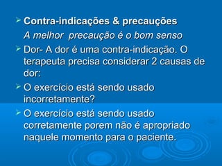  Contra-indicações & precauçõesContra-indicações & precauções
A melhor precaução é o bom sensoA melhor precaução é o bom senso
 Dor- A dor é uma contra-indicação. ODor- A dor é uma contra-indicação. O
terapeuta precisa considerar 2 causas deterapeuta precisa considerar 2 causas de
dor:dor:
 O exercício está sendo usadoO exercício está sendo usado
incorretamente?incorretamente?
 O exercício está sendo usadoO exercício está sendo usado
corretamente porem não é apropriadocorretamente porem não é apropriado
naquele momento para o paciente.naquele momento para o paciente.
 