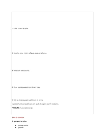 1. Corte a caixa de ovos.
2. Recorte, como mostra a figura, para dar a forma.
3. Pinte com tinta colorida.
4. Corte restos de papel colorido em tiras.
5. Cole as tiras de papel nas laterais da forma.
Faça dois furinhos nas laterais com ajuda da agulha e enfie o elástico.
PRODUTO: máscara de coruja.
Loto de imagens
O que você precisa:
• revistas velhas
• papelão
 