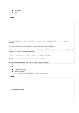 • régua e lápis
• tinta
• cola
Etapas
1. Recorte o papelão em pedaços de 10 x 15 cm e marque com lápis seis quadrados de 5 x 5 cm formando um
tabuleiro.
2. Recorte mais dez quadrados de papelão de 5 x 5 cm para fazer a base das peças.
3. Procure seis imagens coloridas de revistas em duplicata (ou semelhantes) que caibam nos quadrados pontilhados do
tabuleiro (ex.: dois barcos, duas pessoas, etc.)
4. Cole em cada quadrado pontilhado do tabuleiro uma imagem de cada par.
5. Cole o outro par de cada imagem nos seis quadrados recortados.
6. Procure imagens diferentes para colar nos quatro quadrados restantes.
Bolsa
• 1 garrafa de PET lisa
• estilete ou tesoura
• fita de seda para fecho e alça (pode-se utilizar alça de silicone)
Etapas
1. Corte o bocal da garrafa
 