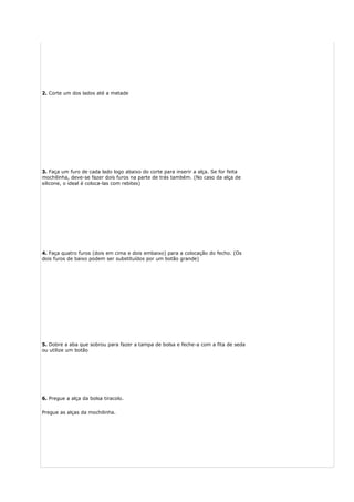 2. Corte um dos lados até a metade
3. Faça um furo de cada lado logo abaixo do corte para inserir a alça. Se for feita
mochilinha, deve-se fazer dois furos na parte de trás também. (No caso da alça de
silicone, o ideal é coloca-las com rebites)
4. Faça quatro furos (dois em cima e dois embaixo) para a colocação do fecho. (Os
dois furos de baixo podem ser substituídos por um botão grande)
5. Dobre a aba que sobrou para fazer a tampa de bolsa e feche-a com a fita de seda
ou utilize um botão
6. Pregue a alça da bolsa tiracolo.
Pregue as alças da mochilinha.
 