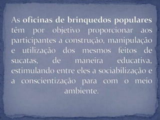 As oficinas de brinquedospopulares têm por objetivo proporcionar aos participantes a construção, manipulação e utilização dos mesmos feitos de sucatas, de maneira educativa, estimulando entre eles a sociabilização e a conscientização para com o meio ambiente.