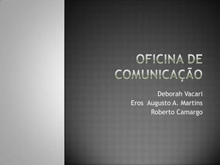 Oficina de Comunicação Deborah Vacari Eros  Augusto A. Martins Roberto Camargo 