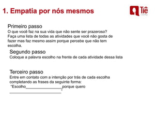 Primeiro passo
O que você faz na sua vida que não sente ser prazeroso?
Faça uma lista de todas as atividades que você não gosta de
fazer mas faz mesmo assim porque percebe que não tem
escolha.
Segundo passo
Coloque a palavra escolho na frente de cada atividade dessa lista
Terceiro passo
Entre em contato com a intenção por trás de cada escolha
completando as frases da seguinte forma:
“Escolho_________________porque quero
________________________”
 