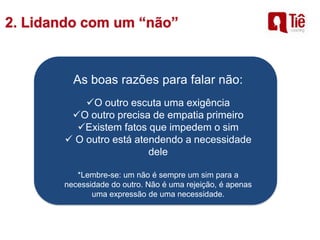 As boas razões para falar não:
O outro escuta uma exigência
O outro precisa de empatia primeiro
Existem fatos que impedem o sim
 O outro está atendendo a necessidade
dele
*Lembre-se: um não é sempre um sim para a
necessidade do outro. Não é uma rejeição, é apenas
uma expressão de uma necessidade.
 
