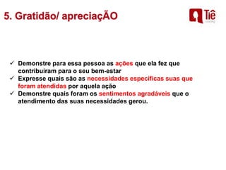  Demonstre para essa pessoa as ações que ela fez que
contribuiram para o seu bem-estar
 Expresse quais são as necessidades específicas suas que
foram atendidas por aquela ação
 Demonstre quais foram os sentimentos agradáveis que o
atendimento das suas necessidades gerou.
 