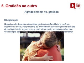 Agradecimento vs. gratidão
Obrigado pai!
Quando eu te disse que não estava gostando da faculdade e você me
incentivou a trocar, independente do investimento que você já tinha feito até
ali, eu fiquei muito seguro porque para mim é muito importante saber que
você sempre estará ao meu lado, me apoiando e querendo o meu melhor.
 