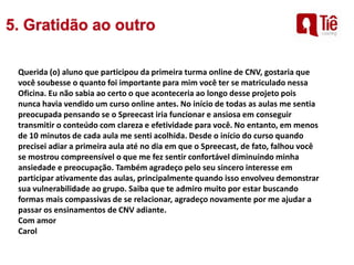 Querida (o) aluno que participou da primeira turma online de CNV, gostaria que
você soubesse o quanto foi importante para mim você ter se matriculado nessa
Oficina. Eu não sabia ao certo o que aconteceria ao longo desse projeto pois
nunca havia vendido um curso online antes. No início de todas as aulas me sentia
preocupada pensando se o Spreecast iria funcionar e ansiosa em conseguir
transmitir o conteúdo com clareza e efetividade para você. No entanto, em menos
de 10 minutos de cada aula me senti acolhida. Desde o início do curso quando
precisei adiar a primeira aula até no dia em que o Spreecast, de fato, falhou você
se mostrou compreensível o que me fez sentir confortável diminuindo minha
ansiedade e preocupação. Também agradeço pelo seu sincero interesse em
participar ativamente das aulas, principalmente quando isso envolveu demonstrar
sua vulnerabilidade ao grupo. Saiba que te admiro muito por estar buscando
formas mais compassivas de se relacionar, agradeço novamente por me ajudar a
passar os ensinamentos de CNV adiante.
Com amor
Carol
 