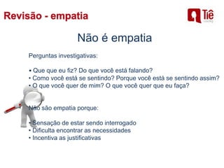 Não é empatia
Perguntas investigativas:
• Que que eu fiz? Do que você está falando?
• Como você está se sentindo? Porque você está se sentindo assim?
• O que você quer de mim? O que você quer que eu faça?
Não são empatia porque:
• Sensação de estar sendo interrogado
• Dificulta encontrar as necessidades
• Incentiva as justificativas
 