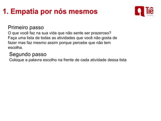 Primeiro passo
O que você faz na sua vida que não sente ser prazeroso?
Faça uma lista de todas as atividades que você não gosta de
fazer mas faz mesmo assim porque percebe que não tem
escolha.
Segundo passo
Coloque a palavra escolho na frente de cada atividade dessa lista
 