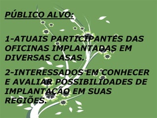 PÚBLICO ALVO:1-ATUAIS PARTICIPANTES DAS OFICINAS IMPLANTADAS EM DIVERSAS CASAS.2-INTERESSADOS EM CONHECER E AVALIAR POSSIBILIDADES DE IMPLANTAÇÃO EM SUAS REGIÕES.