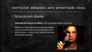 Exercícios adequados para preservação vocal.
▪ Técnica dos sons vibrantes:
Vibração de língua ou lábios, com emissão sonora contínua.
Melhora a vibração da mucosa de pregas
vocais e auxilia para uma produção vocal
normotensa – isto é, com valores normais
de pressão arterial.
 