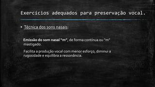 Exercícios adequados para preservação vocal.
▪ Técnica dos sons nasais:
Emissão do som nasal “m”, de forma contínua ou “m”
mastigado.
Facilita a produção vocal com menor esforço, diminui a
rugosidade e equilibra a ressonância.
 