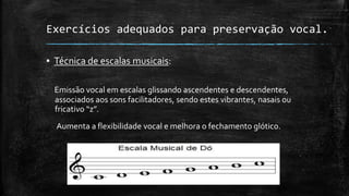 Exercícios adequados para preservação vocal.
▪ Técnica de escalas musicais:
Emissão vocal em escalas glissando ascendentes e descendentes,
associados aos sons facilitadores, sendo estes vibrantes, nasais ou
fricativo “z”.
Aumenta a flexibilidade vocal e melhora o fechamento glótico.
 