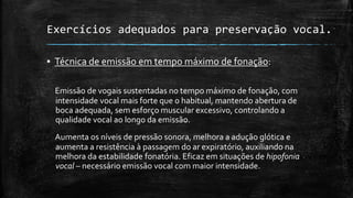 Exercícios adequados para preservação vocal.
▪ Técnica de emissão em tempo máximo de fonação:
Emissão de vogais sustentadas no tempo máximo de fonação, com
intensidade vocal mais forte que o habitual, mantendo abertura de
boca adequada, sem esforço muscular excessivo, controlando a
qualidade vocal ao longo da emissão.
Aumenta os níveis de pressão sonora, melhora a adução glótica e
aumenta a resistência à passagem do ar expiratório, auxiliando na
melhora da estabilidade fonatória. Eficaz em situações de hipofonia
vocal – necessário emissão vocal com maior intensidade.
 