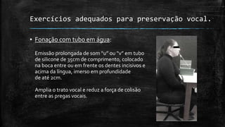 Exercícios adequados para preservação vocal.
▪ Fonação com tubo em água:
Emissão prolongada de som “u” ou “v” em tubo
de silicone de 35cm de comprimento, colocado
na boca entre ou em frente os dentes incisivos e
acima da língua, imerso em profundidade
de até 2cm.
Amplia o trato vocal e reduz a força de colisão
entre as pregas vocais.
 
