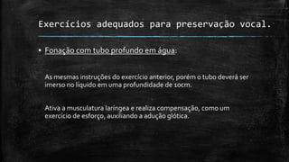 Exercícios adequados para preservação vocal.
▪ Fonação com tubo profundo em água:
As mesmas instruções do exercício anterior, porém o tubo deverá ser
imerso no líquido em uma profundidade de 10cm.
Ativa a musculatura laríngea e realiza compensação, como um
exercício de esforço, auxiliando a adução glótica.
 