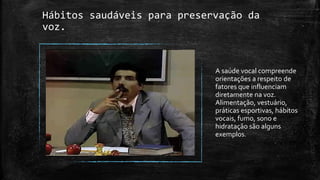 Hábitos saudáveis para preservação da
voz.
A saúde vocal compreende
orientações a respeito de
fatores que influenciam
diretamente na voz.
Alimentação, vestuário,
práticas esportivas, hábitos
vocais, fumo, sono e
hidratação são alguns
exemplos.
 