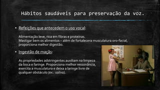 Hábitos saudáveis para preservação da voz.
▪ Refeições que antecedem o uso vocal:
Alimentação leve, rica em fibras e proteínas.
Mastigar bem os alimentos – além de fortalecera musculatura oro-facial,
proporciona melhor digestão.
▪ Ingestão de maçãs:
As propriedades adstringentes auxiliam na limpeza
da boca e faringe. Proporciona melhor ressonância,
exercita a musculatura e deixa a laringe livre de
qualquer obstáculo (ex.: saliva).
 