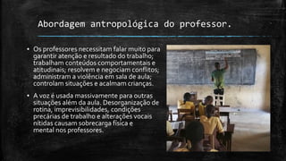 Abordagem antropológica do professor.
▪ Os professores necessitam falar muito para
garantir atenção e resultado do trabalho;
trabalham conteúdos comportamentais e
atitudinais; resolvem e negociam conflitos;
administram a violência em sala de aula;
controlam situações e acalmam crianças.
▪ A voz é usada massivamente para outras
situações além da aula. Desorganização de
rotina, imprevisibilidades, condições
precárias de trabalho e alterações vocais
nítidas causam sobrecarga física e
mental nos professores.
 