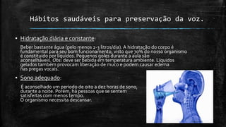 Hábitos saudáveis para preservação da voz.
▪ Hidratação diária e constante:
Beber bastante água (pelo menos 2-3 litros/dia). A hidratação do corpo é
fundamental para seu bom funcionamento, visto que 70% do nosso organismo
é constituído por líquidos. Pequenos goles durante a aula são
aconselháveis. Obs: deve ser bebida em temperatura ambiente. Líquidos
gelados também provocam liberação de muco e podem causar edema
nas pregas vocais.
▪ Sono adequado:
É aconselhado um período de oito a dez horas de sono,
durante a noite. Porém, há pessoas que se sentem
satisfeitas com menos tempo.
O organismo necessita descansar.
 