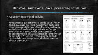 Hábitos saudáveis para preservação da voz.
▪ Aquecimento vocal prévio:
Fundamental para manter a saúde vocal. Assim
como qualquer exercício nas demais partes do
corpo, a musculatura orofacial também deve ser
aquecida a fim de evitar possíveis lesões por
exercícios mal executados ou excessivos. O
desaquecimento após os exercícios também são
bem vindos. Assim, há retorno à intensidade
habitual de fala, aos poucos, desfavorecendo
abusos de outrora.
 