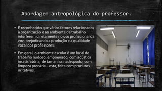 Abordagem antropológica do professor.
▪ É reconhecido que vários fatores relacionados
à organização e ao ambiente de trabalho
interferem diretamente no uso profissional da
voz, prejudicando a produção e a qualidade
vocal dos professores.
▪ Em geral, o ambiente escolar é um local de
trabalho ruidoso, empoeirado, com acústica
insatisfatória, de tamanho inadequado, com
limpeza precária – esta, feita com produtos
irritativos.
 