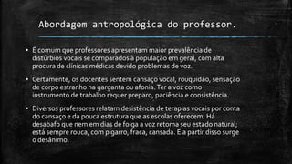 Abordagem antropológica do professor.
▪ É comum que professores apresentam maior prevalência de
distúrbios vocais se comparados à população em geral, com alta
procura de clínicas médicas devido problemas de voz.
▪ Certamente, os docentes sentem cansaço vocal, rouquidão, sensação
de corpo estranho na garganta ou afonia.Ter a voz como
instrumento de trabalho requer preparo, paciência e consistência.
▪ Diversos professores relatam desistência de terapias vocais por conta
do cansaço e da pouca estrutura que as escolas oferecem. Há
desabafo que nem em dias de folga a voz retoma seu estado natural;
está sempre rouca, com pigarro, fraca, cansada. E a partir disso surge
o desânimo.
 