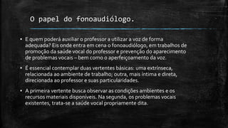 O papel do fonoaudiólogo.
▪ E quem poderá auxiliar o professor a utilizar a voz de forma
adequada? Eis onde entra em cena o fonoaudiólogo, em trabalhos de
promoção da saúde vocal do professor e prevenção do aparecimento
de problemas vocais – bem como o aperfeiçoamento da voz.
▪ É essencial contemplar duas vertentes básicas: uma extrínseca,
relacionada ao ambiente de trabalho; outra, mais íntima e direta,
direcionada ao professor e suas particularidades.
▪ A primeira vertente busca observar as condições ambientes e os
recursos materiais disponíveis. Na segunda, os problemas vocais
existentes, trata-se a saúde vocal propriamente dita.
 