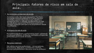 Principais fatores de risco em sala de
aula.
▪ As condições ambientais da escola:
Acústica e ruído. São locais planejados? Facilitam
a projeção vocal do professor? E o campo sonoro?
Cortinas e carpetes absorvem o som; espelhos e
azulejos facilitam a reflexão. Os elementos em sala
de aula devem equacionar fenômenos acústicos e
oferecer condições para que a voz do professor ressoe
no ambiente.
▪ A limpeza da sala de aula:
Pó e poeira prejudicam a performance vocal – sobretudo
em pessoas alérgicas. Ambientes ventilados e limpos são
primordiais para a saúde de todos.
▪ Recursos materiais:
São válidos recursos audiovisuais – retroprojetores,
lousa branca, data-show, autofalantes e demais
recursos que possibilitem descanso vocal ao professor.
 