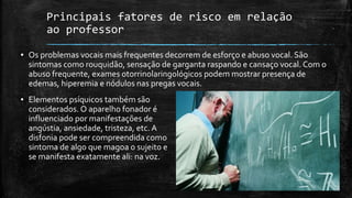 Principais fatores de risco em relação
ao professor
▪ Os problemas vocais mais frequentes decorrem de esforço e abuso vocal. São
sintomas como rouquidão, sensação de garganta raspando e cansaço vocal. Com o
abuso frequente, exames otorrinolaringológicos podem mostrar presença de
edemas, hiperemia e nódulos nas pregas vocais.
▪ Elementos psíquicos também são
considerados. O aparelho fonador é
influenciado por manifestações de
angústia, ansiedade, tristeza, etc. A
disfonia pode ser compreendida como
sintoma de algo que magoa o sujeito e
se manifesta exatamente ali: na voz.
 