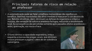 Principais fatores de risco em relação
ao professor
▪ A automedicação pode ser fatal: a melhora momentânea não significa um
benefício. Balinhas mentoladas dão alívio imediato e mascaram o uso abusivo da
voz. Bebidas alcoólicas, idem: diminuem as defesas do organismo e irritam a
mucosa, dão sensação de soltura e anestesia faríngea, reduzindo a sensibilidade
local. As consequência são percebidas somente após passados efeitos anestésicos –
ardor, queimação, voz rouca e fraca.
▪ O fumo diminui a capacidade respiratória, irrita e
esquenta a mucosa das pregas vocais, que eliminam
muco e provocam o pigarro – além de ser substância
cancerígena.
 