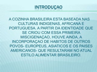 INTRODUÇAO

A COZINHA BRASILEIRA ESTA BASEADA NAS
     CULTURAS INDIGENAS, AFRICANA E
PORTUGUESA. A PARTIR DA IDENTIDADE QUE
       SE CRIOU COM ESSA PRIMEIRA
      MISCIGENAÇAO, HOUVE AINDA, A
  INCORPORAÇAO DE HABITOS DE OUTROS
POVOS- EUROPEUS, ASIATICOS E OS PAISES
 AMERICANOS- QUE RESULTARAM NO ATUAL
      ESTILO ALIMENTAR BRASILEIRO.
 