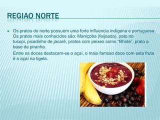 REGIAO NORTE
   Os pratos do norte possuem uma forte influencia indígena e portuguesa.
    Os pratos mais conhecidos são: Maniçoba (feijoada), pato no
    tucupi, picadinho de jacaré, pratos com peixes como “filhote”, prato a
    base da piranha.
    Entre os doces destacam-se o açaí, o mais famoso doce com esta fruta
    è o açaí na tigela.
 