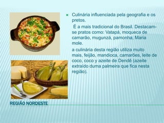    Culinária influenciada pela geografia e os
                      pretos.
                       É a mais tradicional do Brasil. Destacam-
                      se pratos como: Vatapá, moqueca de
                      camarão, mugunzá, pamonha, Maria
                      mole.
                      a culinária desta região utiliza muito
                      mais, feijão, mandioca, camarões, leite de
                      coco, coco y azeite de Dendê (azeite
                      extraído duma palmeira que fica nesta
                      região).




REGIÃO NORDESTE
 