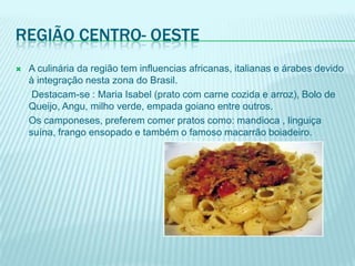 REGIÃO CENTRO- OESTE
   A culinária da região tem influencias africanas, italianas e árabes devido
    à integração nesta zona do Brasil.
     Destacam-se : Maria Isabel (prato com carne cozida e arroz), Bolo de
    Queijo, Angu, milho verde, empada goiano entre outros.
    Os camponeses, preferem comer pratos como: mandioca , linguiça
    suína, frango ensopado e também o famoso macarrão boiadeiro.
 