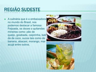 REGIÃO SUDESTE
   A culinária que è a embaixadora
    no mundo do Brasil, nos
    podemos destacar a famosa:
    Feijoada, os doces o quitandas
    mineiras como: pão de
    queijo, goiabada, caipirinha, bati
    da de coco, sucos tais como de
    banana, abacaxi, morango, mar
    acujá entre outros.
 