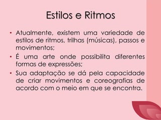 Estilos e Ritmos
• Atualmente, existem uma variedade de
estilos de ritmos, trilhas (músicas), passos e
movimentos;
• É uma arte onde possibilita diferentes
formas de expressões;
• Sua adaptação se dá pela capacidade
de criar movimentos e coreografias de
acordo com o meio em que se encontra.
 