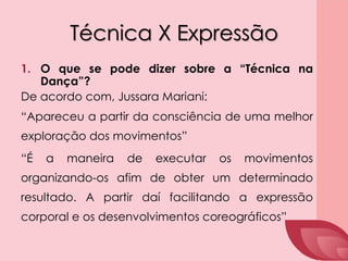 Técnica X Expressão
1. O que se pode dizer sobre a “Técnica na
Dança”?
De acordo com, Jussara Mariani:
“Apareceu a partir da consciência de uma melhor
exploração dos movimentos”
“É a maneira de executar os movimentos
organizando-os afim de obter um determinado
resultado. A partir daí facilitando a expressão
corporal e os desenvolvimentos coreográficos”
 