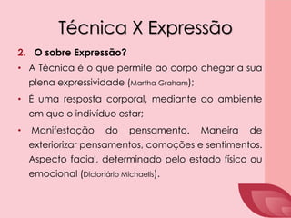 Técnica X Expressão
2. O sobre Expressão?
• A Técnica é o que permite ao corpo chegar a sua
plena expressividade (Martha Graham);
• É uma resposta corporal, mediante ao ambiente
em que o indivíduo estar;
• Manifestação do pensamento. Maneira de
exteriorizar pensamentos, comoções e sentimentos.
Aspecto facial, determinado pelo estado físico ou
emocional (Dicionário Michaelis).
 