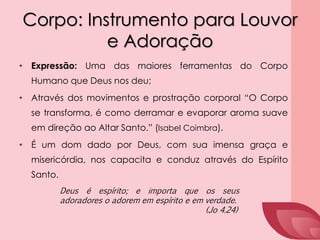 Corpo: Instrumento para Louvor
e Adoração
• Expressão: Uma das maiores ferramentas do Corpo
Humano que Deus nos deu;
• Através dos movimentos e prostração corporal “O Corpo
se transforma, é como derramar e evaporar aroma suave
em direção ao Altar Santo.” (Isabel Coimbra).
• É um dom dado por Deus, com sua imensa graça e
misericórdia, nos capacita e conduz através do Espírito
Santo.
Deus é espírito; e importa que os seus
adoradores o adorem em espírito e em verdade.
(Jo 4.24)
 