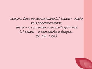 Louvai a Deus no seu santuário [...] Louvai – o pelo
seus poderosos feitos;
louvai – o consoante a sua muita grandeza.
[...] Louvai – o com adufes e danças...
(SL 150. 1,2,4.)
 
