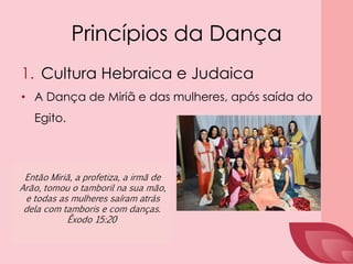 Princípios da Dança
1. Cultura Hebraica e Judaica
• A Dança de Miriã e das mulheres, após saída do
Egito.
Então Miriã, a profetiza, a irmã de
Arão, tomou o tamboril na sua mão,
e todas as mulheres saíram atrás
dela com tamboris e com danças.
Êxodo 15:20
 