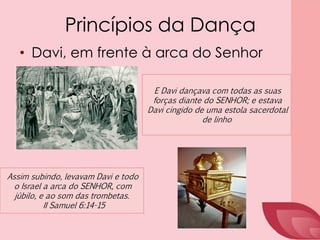Princípios da Dança
• Davi, em frente à arca do Senhor
E Davi dançava com todas as suas
forças diante do SENHOR; e estava
Davi cingido de uma estola sacerdotal
de linho
Assim subindo, levavam Davi e todo
o Israel a arca do SENHOR, com
júbilo, e ao som das trombetas.
II Samuel 6:14-15
 